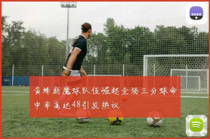 黄蜂新魔球队伍崛起全场三分球命中率高达48引发热议