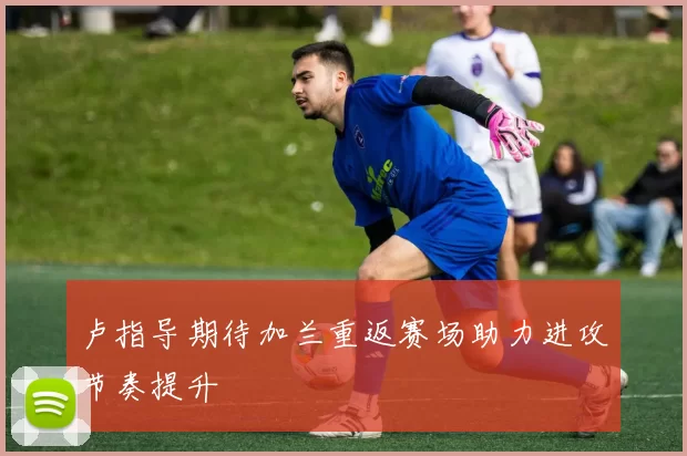 卢指导期待加兰重返赛场助力进攻节奏提升