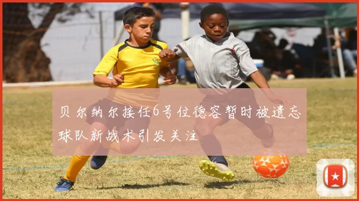 贝尔纳尔接任6号位德容暂时被遗忘球队新战术引发关注