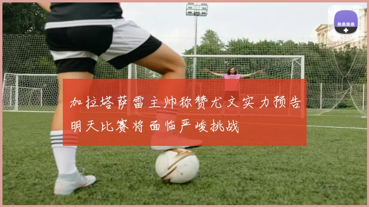 加拉塔萨雷主帅称赞尤文实力预告明天比赛将面临严峻挑战