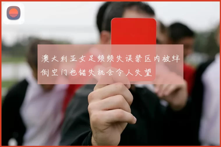 澳大利亚女足频频失误禁区内被绊倒空门也错失机会令人失望