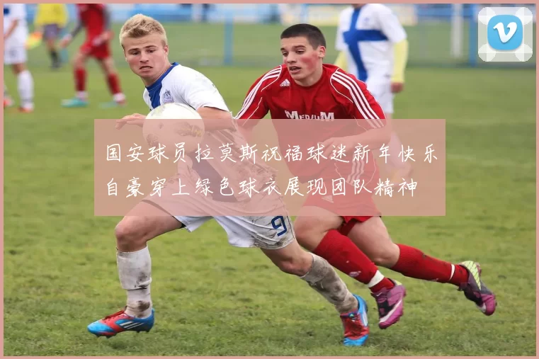 国安球员拉莫斯祝福球迷新年快乐自豪穿上绿色球衣展现团队精神