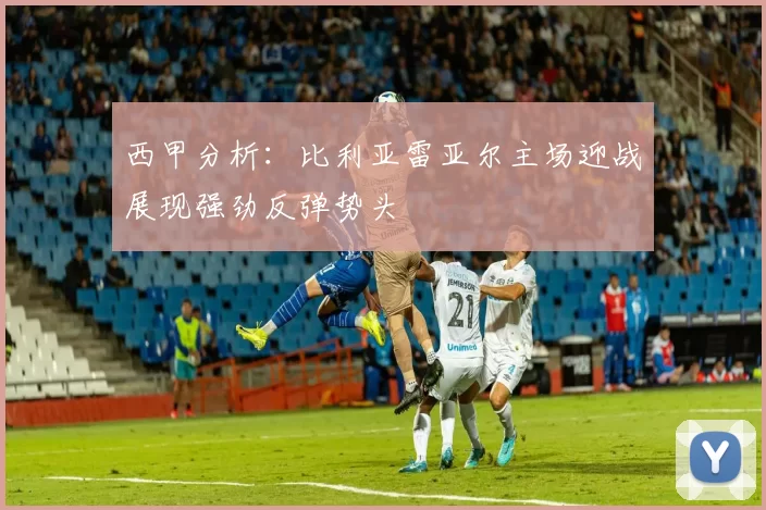 西甲分析：比利亚雷亚尔主场迎战展现强劲反弹势头