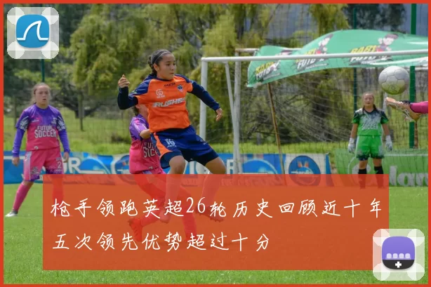 枪手领跑英超26轮历史回顾近十年五次领先优势超过十分