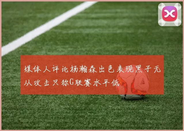 媒体人评论杨瀚森出色表现黑子无从攻击只称G联赛水平低