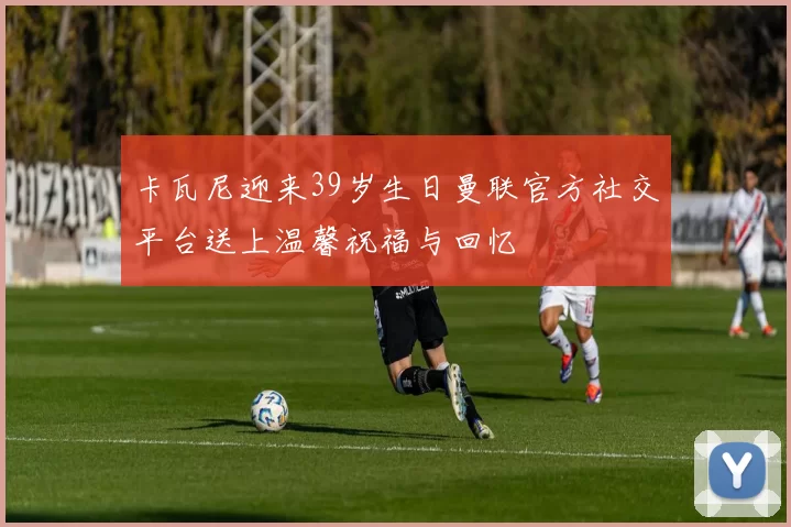 卡瓦尼迎来39岁生日曼联官方社交平台送上温馨祝福与回忆