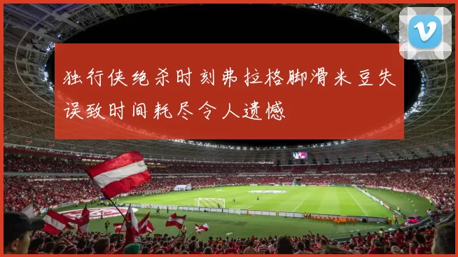 独行侠绝杀时刻弗拉格脚滑米豆失误致时间耗尽令人遗憾