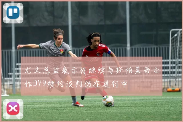 尤文总监表示将继续与斯帕莱蒂合作DV9续约谈判仍在进行中