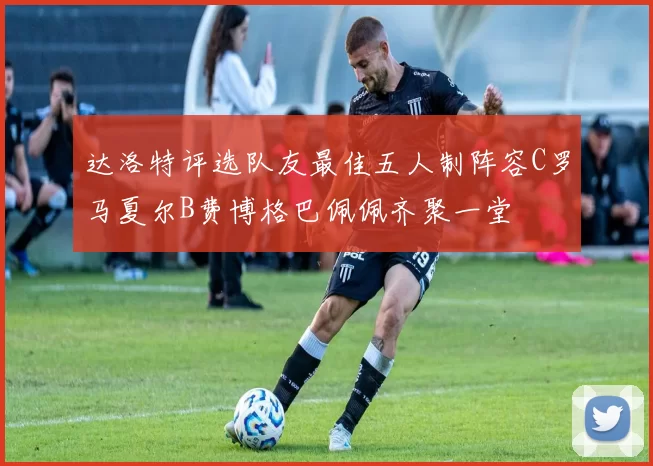 达洛特评选队友最佳五人制阵容C罗马夏尔B费博格巴佩佩齐聚一堂