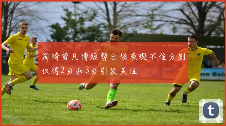 周琦曾凡博短暂出场表现不佳分别仅得2分和3分引发关注