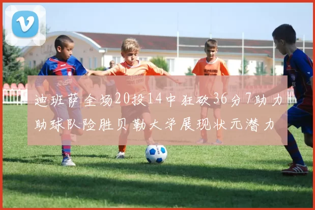 迪班萨全场20投14中狂砍36分7助力助球队险胜贝勒大学展现状元潜力