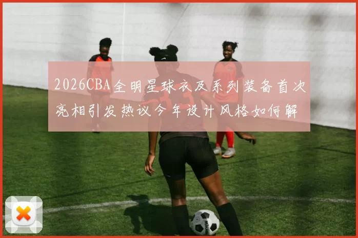 2026CBA全明星球衣及系列装备首次亮相引发热议今年设计风格如何解析