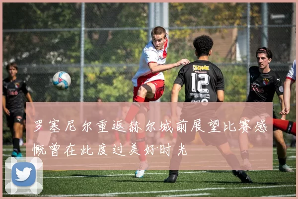 罗塞尼尔重返赫尔城前展望比赛感慨曾在此度过美好时光
