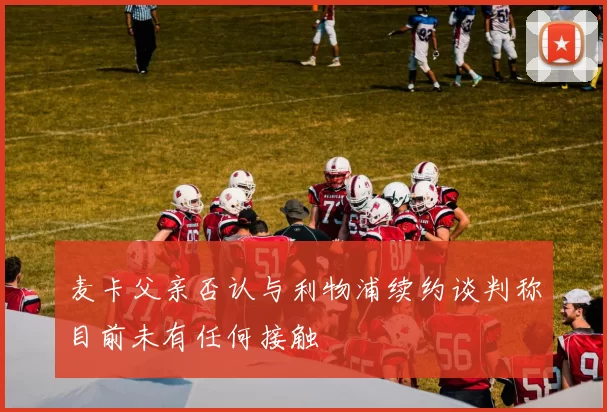 麦卡父亲否认与利物浦续约谈判称目前未有任何接触