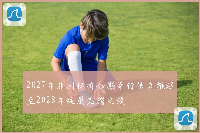 2027年非洲杯将如期举行传言推迟至2028年纯属无稽之谈