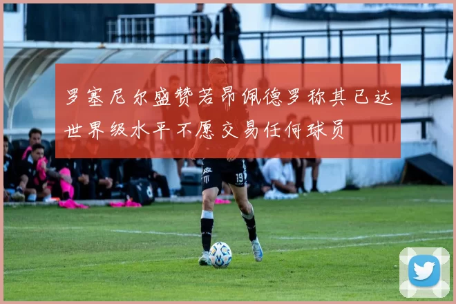 罗塞尼尔盛赞若昂佩德罗称其已达世界级水平不愿交易任何球员