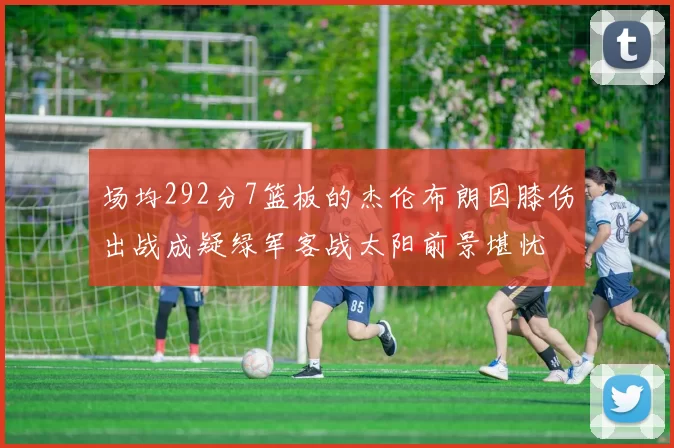 场均292分7篮板的杰伦布朗因膝伤出战成疑绿军客战太阳前景堪忧