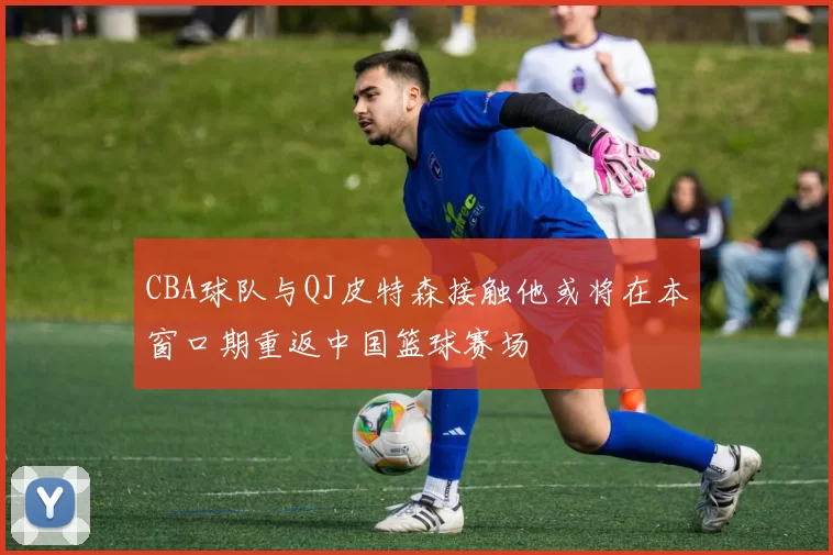 CBA球队与QJ皮特森接触他或将在本窗口期重返中国篮球赛场