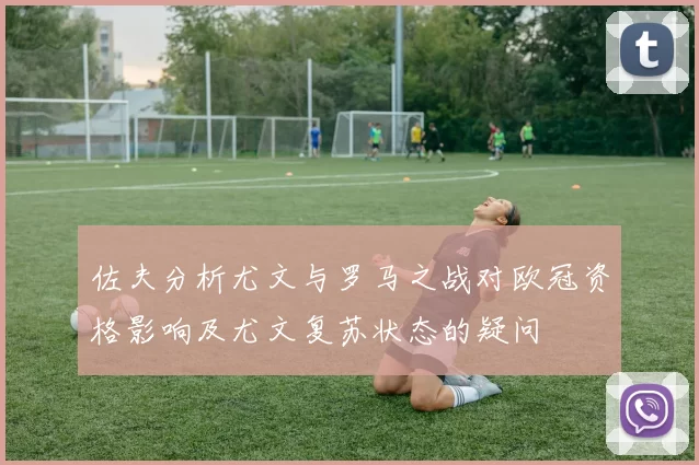 佐夫分析尤文与罗马之战对欧冠资格影响及尤文复苏状态的疑问