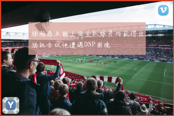 杨瀚森未能上场全队球员均获得出场机会仅他遭遇DNP困境