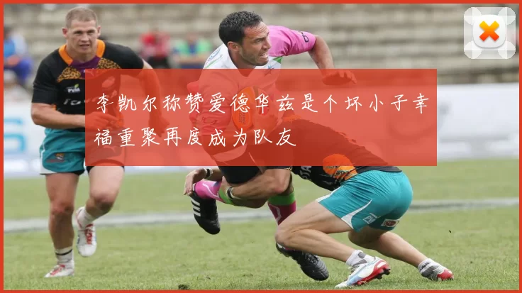 李凯尔称赞爱德华兹是个坏小子幸福重聚再度成为队友