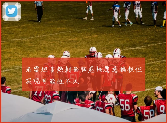 老雷坦言热刺面临危机愿意执教但实现可能性不大