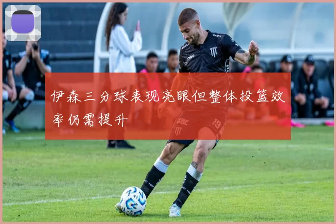 伊森三分球表现亮眼但整体投篮效率仍需提升