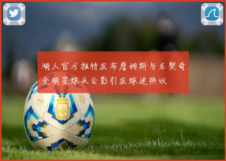 湖人官方推特发布詹姆斯与东契奇全明星球衣合影引发球迷热议