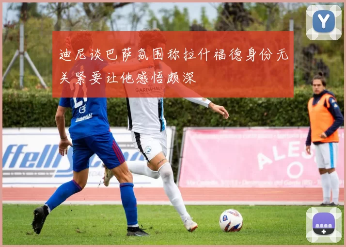 迪尼谈巴萨氛围称拉什福德身份无关紧要让他感悟颇深