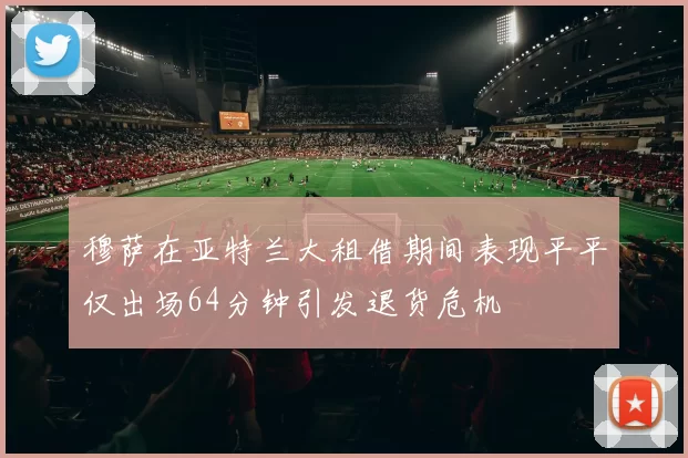 穆萨在亚特兰大租借期间表现平平仅出场64分钟引发退货危机