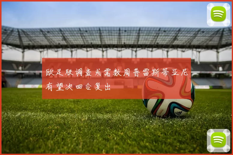 欧足联调查或需数周普雷斯蒂亚尼有望次回合复出