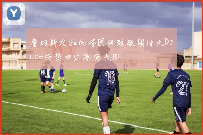 詹姆斯发推向塔图姆致敬期待大Deuce强势回归赛场表现