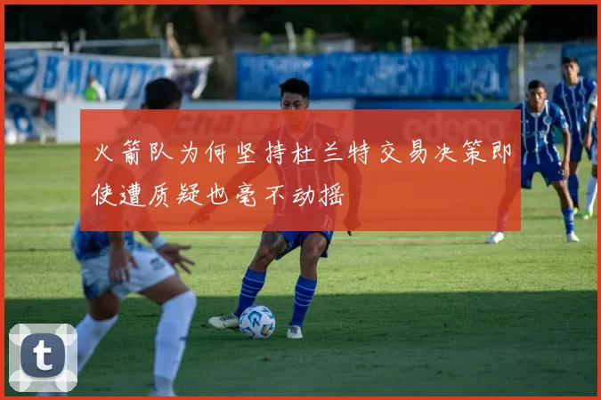 火箭队为何坚持杜兰特交易决策即使遭质疑也毫不动摇