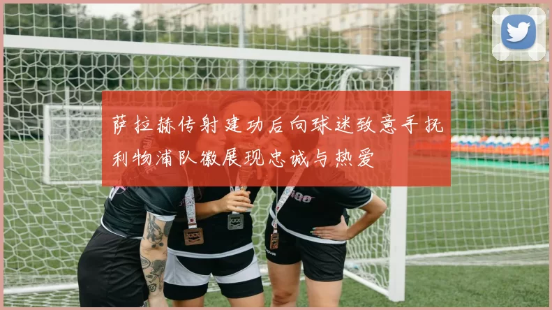 萨拉赫传射建功后向球迷致意手抚利物浦队徽展现忠诚与热爱